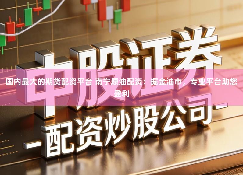 国内最大的期货配资平台 南宁原油配资：掘金油市，专业平台助您盈利
