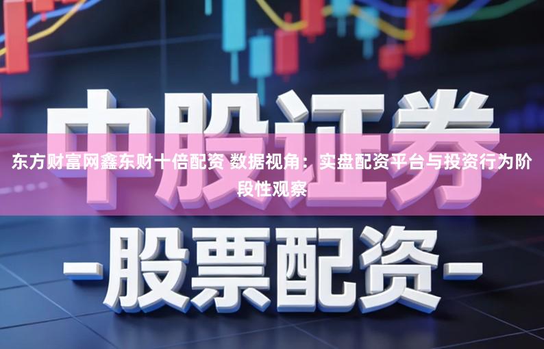 东方财富网鑫东财十倍配资 数据视角:实盘配资平台与投资行为阶段性观察