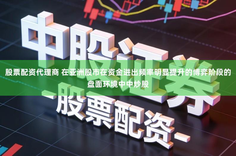 股票配资代理商 在亚洲股市在资金进出频率明显提升的博弈阶段的盘面环境中中炒股