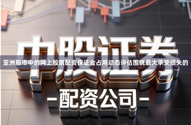 亚洲股市中的网上股票配资保证金占用动态评估围绕最大承受损失的