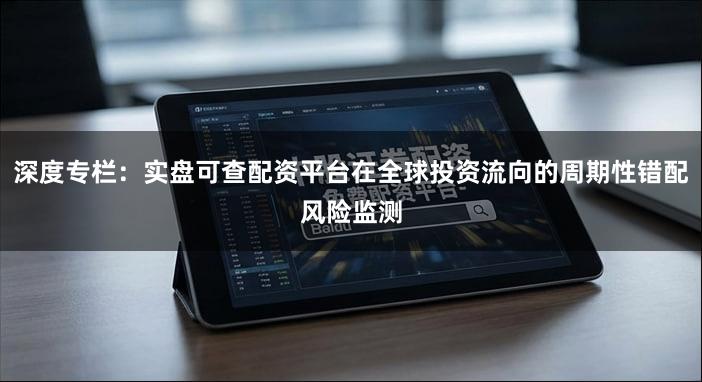 深度专栏：实盘可查配资平台在全球投资流向的周期性错配风险监测