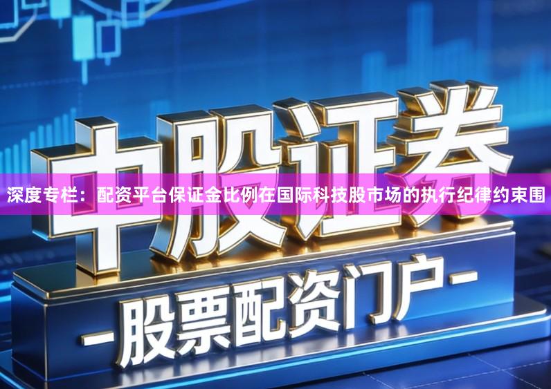 深度专栏：配资平台保证金比例在国际科技股市场的执行纪律约束围