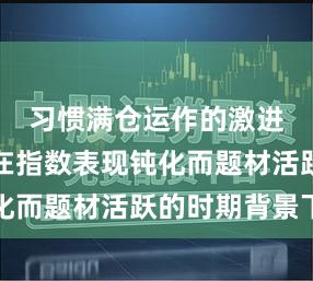 习惯满仓运作的激进账户在在指数表现钝化而题材活跃的时期背景下