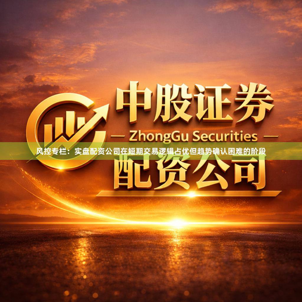 风控专栏：实盘配资公司在短期交易逻辑占优但趋势确认困难的阶段