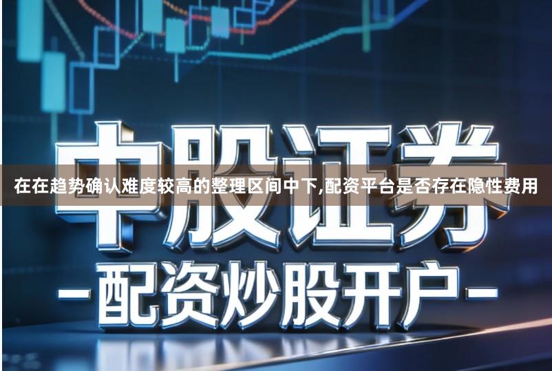 在在趋势确认难度较高的整理区间中下,配资平台是否存在隐性费用